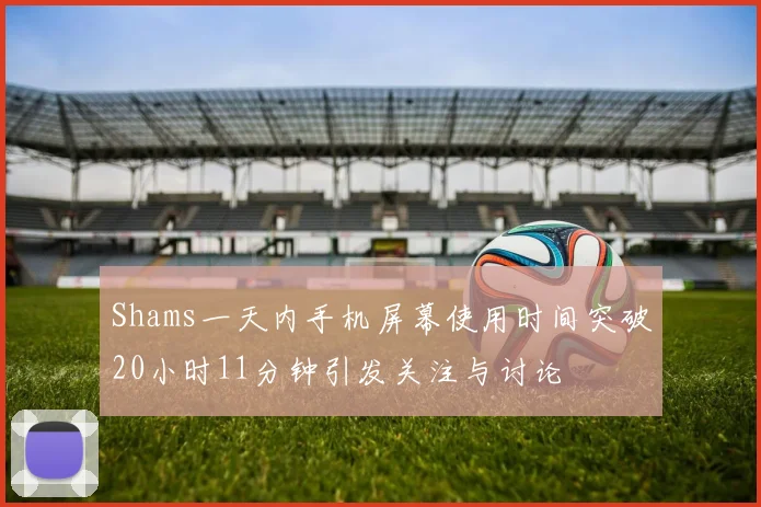 Shams一天内手机屏幕使用时间突破20小时11分钟引发关注与讨论