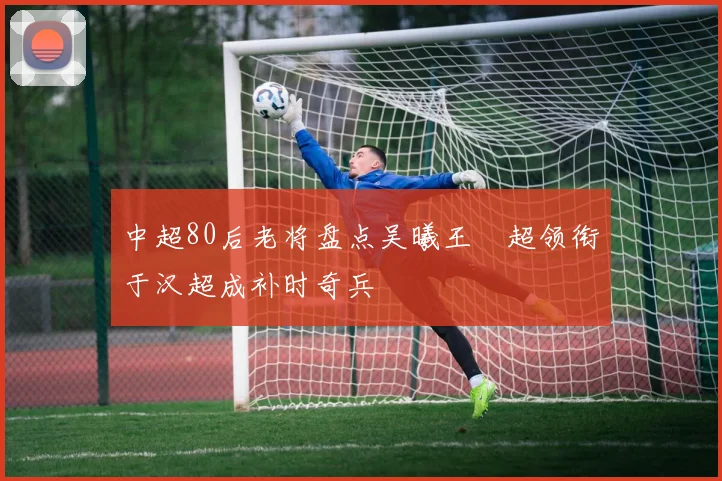 中超80后老将盘点吴曦王燊超领衔于汉超成补时奇兵