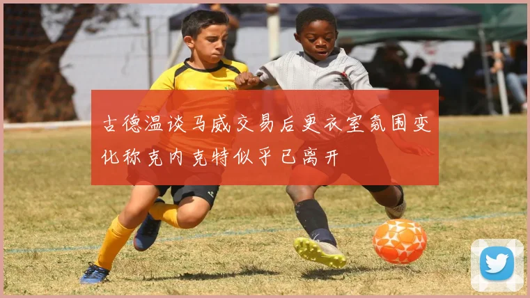 古德温谈马威交易后更衣室氛围变化称克内克特似乎已离开