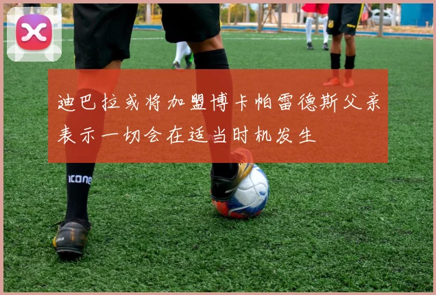 迪巴拉或将加盟博卡帕雷德斯父亲表示一切会在适当时机发生