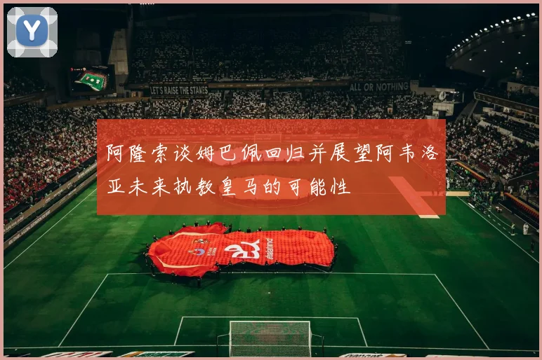 阿隆索谈姆巴佩回归并展望阿韦洛亚未来执教皇马的可能性