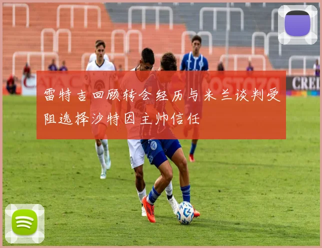 雷特吉回顾转会经历与米兰谈判受阻选择沙特因主帅信任