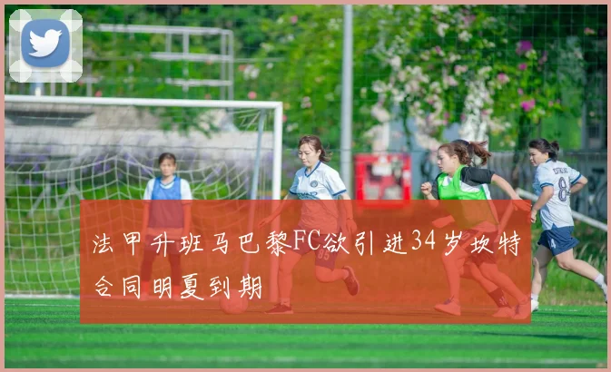 法甲升班马巴黎FC欲引进34岁坎特合同明夏到期