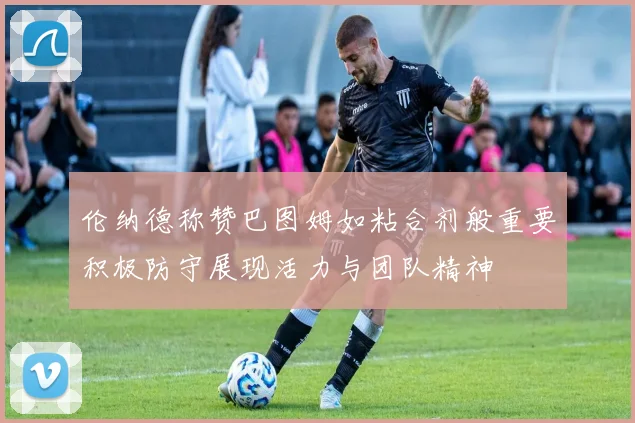 伦纳德称赞巴图姆如粘合剂般重要积极防守展现活力与团队精神
