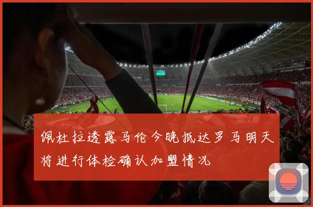 佩杜拉透露马伦今晚抵达罗马明天将进行体检确认加盟情况
