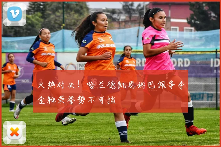 火热对决！哈兰德凯恩姆巴佩争夺金靴荣誉势不可挡