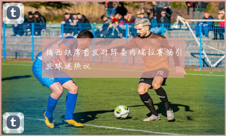 梅西缺席首发对阵委内瑞拉赛场引发球迷热议