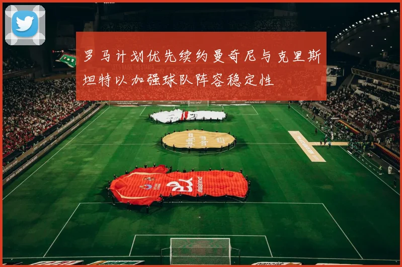 罗马计划优先续约曼奇尼与克里斯坦特以加强球队阵容稳定性