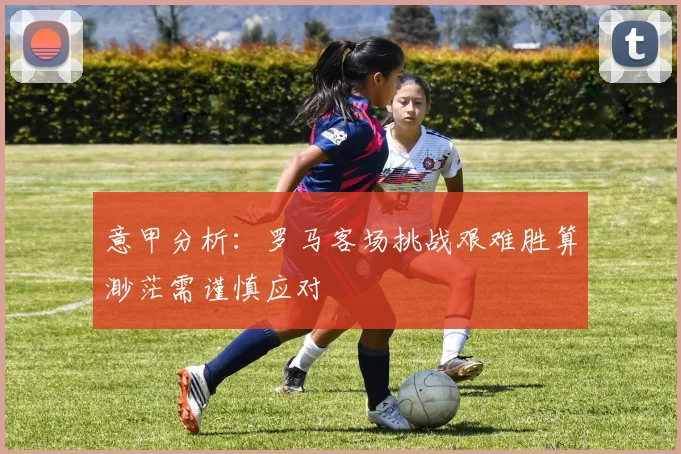 意甲分析：罗马客场挑战艰难胜算渺茫需谨慎应对