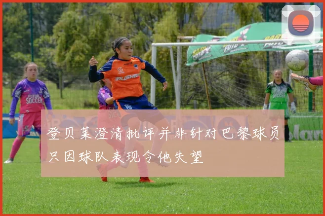 登贝莱澄清批评并非针对巴黎球员只因球队表现令他失望