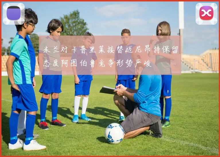 米兰对卡普里莱接替迈尼昂持保留态度阿图伯鲁竞争形势严峻