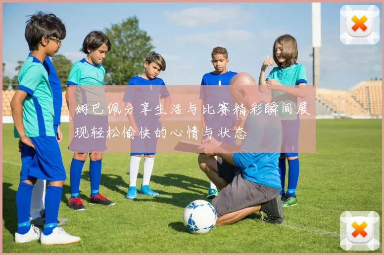 姆巴佩分享生活与比赛精彩瞬间展现轻松愉快的心情与状态