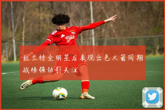 杜兰特全明星后表现出色火箭同期战绩强劲引关注