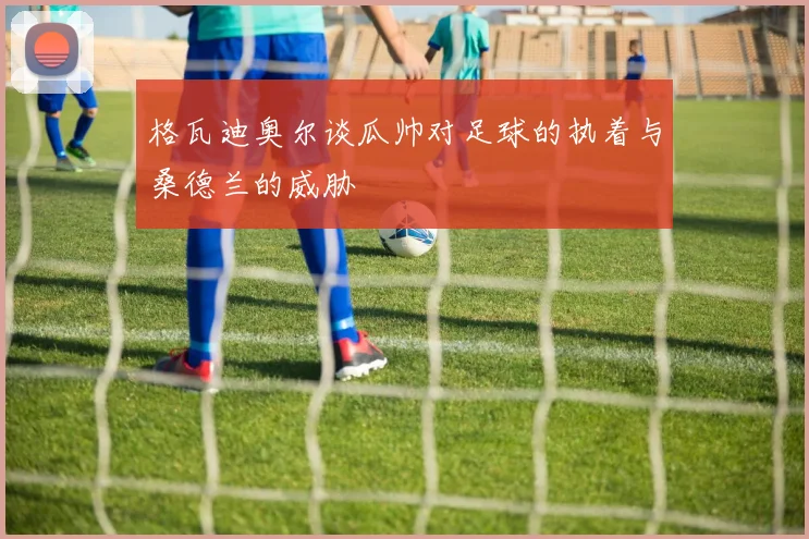 格瓦迪奥尔谈瓜帅对足球的执着与桑德兰的威胁