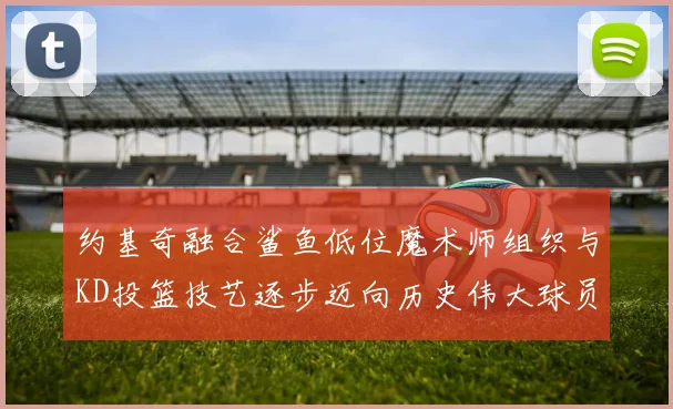 约基奇融合鲨鱼低位魔术师组织与KD投篮技艺逐步迈向历史伟大球员之路