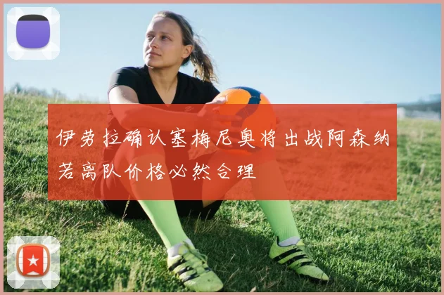 伊劳拉确认塞梅尼奥将出战阿森纳若离队价格必然合理