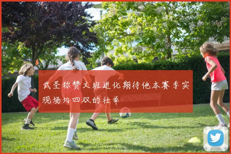 武圣称赞文班进化期待他本赛季实现场均四双的壮举