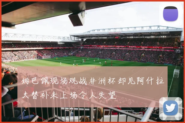 姆巴佩现场观战非洲杯却见阿什拉夫替补未上场令人失望