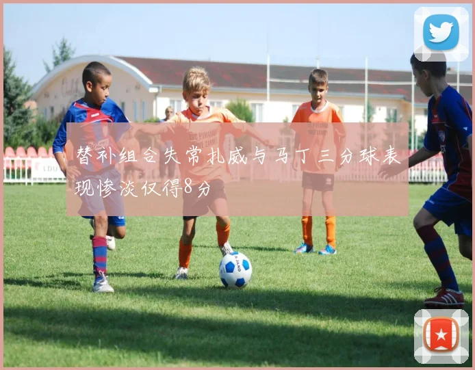 替补组合失常扎威与马丁三分球表现惨淡仅得8分