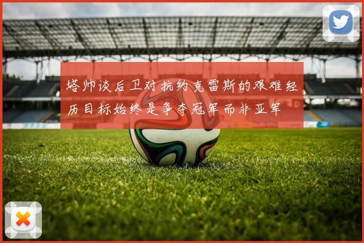 塔帅谈后卫对抗约克雷斯的艰难经历目标始终是争夺冠军而非亚军