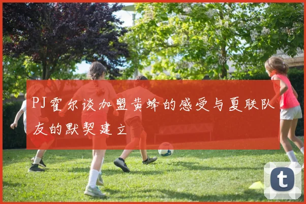 PJ霍尔谈加盟黄蜂的感受与夏联队友的默契建立