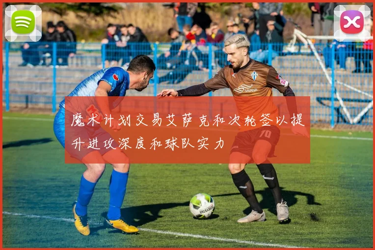 魔术计划交易艾萨克和次轮签以提升进攻深度和球队实力