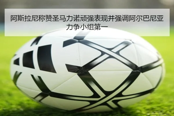 阿斯拉尼称赞圣马力诺顽强表现并强调阿尔巴尼亚力争小组第一